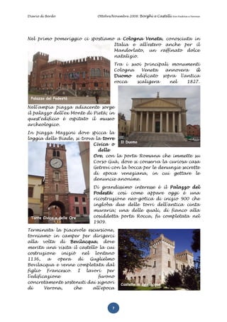 Diario di Bordo              Ottobre/Novembre 2008: Borghi e Castelli   tra Padova e Verona




Nel primo pomeriggio ci spostiamo a Cologna Veneta, conosciuta in
                                 Italia e all'estero anche per il
                                 Mandorlato, un raffinato dolce
                                 natalizio.
                                     Tra i suoi principali monumenti
                                     Cologna   Veneta   annovera   il
                                     Duomo edificato sopra l'antica
                                     rocca   scaligera    nel   1827.


 Palazzo del Podestà

Nell'ampia piazza adiacente sorge
il palazzo dell'ex Monte di Pietà; in
quest'edificio è ospitato il museo
archeologico.
In piazza Mazzini dove spicca la
loggia delle Biade, si trova la torre
                                        Il Duomo
                            Civica o
                              delle
                            Ore, con la porta Romana che immette su
                            Corso Guà, dove si conserva la curiosa casa
                            Getrevi con la bocca per le denunzie secrette
                            di epoca veneziana, in cui gettare le
                            denuncie anonime.
                            Di grandissimo interesse è il Palazzo del
                            Podestà: così come appare oggi è una
                            ricostruzione neo-gotica di inizio 900 che
                            ingloba due delle torri dell'antica cinta
                            muraria; una delle quali, di fianco alla
 Torre Civica o delle Ore   cosiddetta porta Rocca, fu completata nel
                            1909.
Terminata la piacevole escursione,
torniamo in camper per dirigerci
alla volta di Bevilacqua, dove
merita una visita il castello la cui
costruzione iniziò nel lontano
1136,    a   opera   di   Guglielmo
Bevilacqua e venne completata dal
figlio Francesco. I lavori       per
l'edificazione               furono
concretamente sostenuti dai signori      Castello di Bevilacqua
di      Verona,    che     all'epoca



                                     7
 