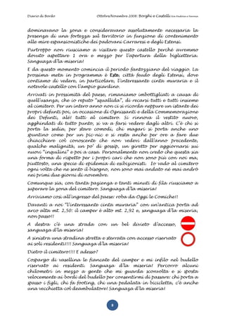 Diario di Bordo                Ottobre/Novembre 2008: Borghi e Castelli   tra Padova e Verona




dominavano la zona e consideravano assolutamente necessaria la
presenza di una fortezza sul territorio in funzione di contenimento
alle mire espansionistiche dei padovani Carraresi e degli Estensi.
Purtroppo non riusciamo a visitare questo castello perché avremmo
dovuto aspettare 1 ora e mezzo per l’apertura della biglietteria.
Sanguaza d’la miseria!
E da questo momento comincia il periodo fantozziano del viaggio. La
prossima meta in programma è Este, città feudo degli Estensi, dove
contiamo di vedere, in particolare, l’interessante cinta muraria e il
notevole castello con l’ampio giardino.
Arrivati in prossimità del paese, rimaniamo imbottigliati a causa di
quell’usanza, che io reputo “squallida”, di recarsi tutti e tutti insieme
al cimitero. Per un intero anno non ci si ricorda neppure un istante dei
propri defunti poi, in occasione di Ognissanti e della Commemorazione
dei Defunti, alé! tutti al cimitero. Si rinnova il vestito nuovo,
agghindati di tutto punto, si va a farsi vedere dagli altri. C’è chi si
porta la sedia, per stare comodi, chi magari si porta anche uno
spuntino come per un pic-nic e si resta anche per ore a fare due
chiacchiere col conoscente che non vedevi dall’anno precedente,
qualche malignità, un po’ di gossip, un giretto per aggiornarsi sui
nuovi “inquilini” e poi a casa. Personalmente non credo che questa sia
una forma di rispetto per i propri cari che non sono più con noi ma,
piuttosto, una specie di epidemia di esibizionisti. Io vado al cimitero
ogni volta che ne sento il bisogno, non sono mai andato né mai andrò
nei primi due giorni di novembre.
Comunque sia, con tanta pazienza e tanti minuti di fila riusciamo a
superare la zona del cimitero. Sanguaza d’la miseria!
Arriviamo così all’ingresso del paese: roba da Oggi le Comiche!!
Davanti a noi “l’interessante cinta muraria” con un’antica porta ad
arco alta mt. 2,50: il camper è alto mt. 2,92 e, sanguaza d’la miseria,
non passo!!
A destra c’è una strada con           un    bel   divieto    d’accesso,
sanguaza d’la miseria!
A sinistra una stradina stretta e sterrata con accesso riservato
ai soli residenti!!!! Sanguaza d’la miseria!
Dietro il cimitero!!!! E adesso?
Cospargo di vasellina le fiancate del camper e mi infilo nel budello
riservato ai residenti. Sanguaza d’la miseria! Percorro alcuni
chilometri in mezzo a gente che mi guarda sconvolta e si sposta
velocemente ai bordi del budello per consentirmi di passare: chi porta a
spasso i figli, chi fa footing, chi una pedalata in bicicletta, c’è anche
una vecchietta col deambulatore! Sanguaza d’la miseria!


                                       8
 