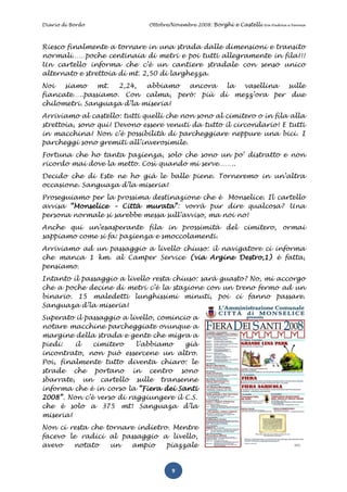 Diario di Bordo               Ottobre/Novembre 2008: Borghi e Castelli   tra Padova e Verona




Riesco finalmente a tornare in una strada dalle dimensioni e transito
normali……poche centinaia di metri e poi tutti allegramente in fila!!!
Un cartello informa che c’è un cantiere stradale con senso unico
alternato e strettoia di mt. 2,50 di larghezza.
Noi   siamo    mt.  2,24,  abbiamo ancora   la vasellina  sulle
fiancate…..passiamo. Con calma, però: più di mezz’ora per due
chilometri. Sanguaza d’la miseria!
Arriviamo al castello: tutti quelli che non sono al cimitero o in fila alla
strettoia, sono qui! Devono essere venuti da tutto il circondario! E tutti
in macchina! Non c’è possibilità di parcheggiare neppure una bici. I
parcheggi sono gremiti all’inverosimile.
Fortuna che ho tanta pazienza, solo che sono un po’ distratto e non
ricordo mai dove la metto. Così quando mi serve……..
Decido che di Este ne ho già le balle piene. Torneremo in un’altra
occasione. Sanguaza d’la miseria!
Proseguiamo per la prossima destinazione che è Monselice. Il cartello
avvisa “Monselice – Città murata”: vorrà pur dire qualcosa? Una
persona normale si sarebbe messa sull’avviso, ma noi no!
Anche qui un’esasperante fila in prossimità del cimitero, ormai
sappiamo come si fa: pazienza e smoccolamenti.
Arriviamo ad un passaggio a livello chiuso: il navigatore ci informa
che manca 1 km. al Camper Service (via Argine Destro,1) è fatta,
pensiamo.
Intanto il passaggio a livello resta chiuso: sarà guasto? No, mi accorgo
che a poche decine di metri c’è la stazione con un treno fermo ad un
binario. 15 maledetti lunghissimi minuti, poi ci fanno passare.
Sanguaza d’la miseria!
Superato il passaggio a livello, comincio a
notare macchine parcheggiate ovunque a
margine della strada e gente che migra a
piedi:   il   cimitero    l’abbiamo     già
incontrato, non può essercene un altro.
Poi, finalmente tutto diventa chiaro: le
strade che portano in centro sono
sbarrate, un cartello sulle transenne
informa che è in corso la “Fiera dei Santi
2008”. Non c’è verso di raggiungere il C.S.
che è solo a 375 mt! Sanguaza d’la
miseria!
Non ci resta che tornare indietro. Mentre
facevo le radici al passaggio a livello,
avevo   notato    un   ampio     piazzale


                                      9
 