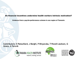  
 
Do financial incentives undermine health workers intrinsic motivation?  
 
Evidence from a pay-for-performance scheme in one region of Tanzania
Contributors: E Patouillard, J Borghi, P Binyaruka, T Powell-Jackson, G
Greco, G Torsvik
 