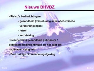 Nieuwe BHVBZ 
• Risico’s badinrichtingen 
‐ gezondheid (microbiologische of chemische 
verontreinigingen) 
‐ letsel 
‐ verdrinking 
• Bescherming gezondheid gebruikers / 
bezoekers badinrichtingen als het gaat om 
hygiëne en veiligheid 
• Doel huidige / komende regelgeving 
• Home Back  
 