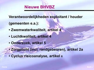 Nieuwe BHVBZ 
Verantwoordelijkheden exploitant / houder 
(gemeenten e.a.): 
• Zwemwaterkwaliteit, artikel 4 
• Luchtkwaliteit, artikel 4 
• Onderzoek, artikel 5 
• Zorgplicht (incl. randgebeuren), artikel 2a 
• Cyclus risicoanalyse, artikel 6 
• Home Back  
 