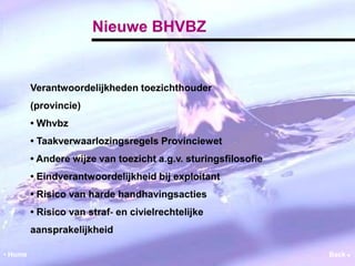 Nieuwe BHVBZ 
Verantwoordelijkheden toezichthouder 
(provincie) 
• Whvbz 
• Taakverwaarlozingsregels Provinciewet 
• Andere wijze van toezicht a.g.v. sturingsfilosofie 
• Eindverantwoordelijkheid bij exploitant 
• Risico van harde handhavingsacties 
• Risico van straf‐ en civielrechtelijke 
aansprakelijkheid 
• Home Back  
 