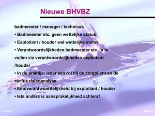 Nieuwe BHVBZ 
badmeester / manager / technicus 
• Badmeester etc. geen wettelijke status 
• Exploitant / houder wel wettelijke status 
• Verantwoordelijkheden badmeester etc. in te 
vullen via verantwoordelijkheden exploitant 
/houder 
• In de praktijk: ieder een rol bij de zorgplicht en de 
cyclus risicoanalyse 
• Eindverantwoordelijkheid bij exploitant / houder 
• Iets anders is aansprakelijkheid achteraf 
• Home Back  
 