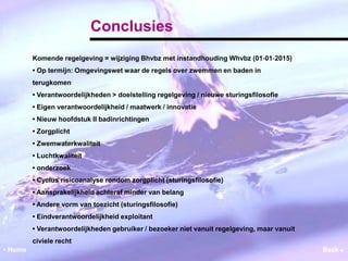 Conclusies 
Komende regelgeving = wijziging Bhvbz met instandhouding Whvbz (01‐01‐2015) 
• Op termijn: Omgevingswet waar de regels over zwemmen en baden in 
terugkomen 
• Verantwoordelijkheden > doelstelling regelgeving / nieuwe sturingsfilosofie 
• Eigen verantwoordelijkheid / maatwerk / innovatie 
• Nieuw hoofdstuk II badinrichtingen 
• Zorgplicht 
• Zwemwaterkwaliteit 
• Luchtkwaliteit 
• onderzoek 
• Cyclus risicoanalyse rondom zorgplicht (sturingsfilosofie) 
• Aansprakelijkheid achteraf minder van belang 
• Andere vorm van toezicht (sturingsfilosofie) 
• Eindverantwoordelijkheid exploitant 
• Verantwoordelijkheden gebruiker / bezoeker niet vanuit regelgeving, maar vanuit 
civiele recht 
• Home Back  
 