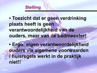 Stelling 
• Toezicht dat er geen verdrinking 
plaats heeft is geen 
verantwoordelijkheid van de 
ouders, maar van de badmeester! 
• Ergo: eigen verantwoordelijkheid 
ouders via algemene voorwaarden 
/ huisregels werkt in de praktijk 
niet!! 
• Home Back  
