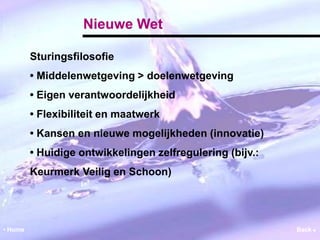 Nieuwe Wet 
Sturingsfilosofie 
• Middelenwetgeving > doelenwetgeving 
• Eigen verantwoordelijkheid 
• Flexibiliteit en maatwerk 
• Kansen en nieuwe mogelijkheden (innovatie) 
• Huidige ontwikkelingen zelfregulering (bijv.: 
Keurmerk Veilig en Schoon) 
• Home Back  
 
