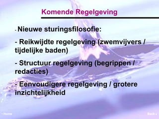Komende Regelgeving 
‐ Nieuwe sturingsfilosofie: 
‐ Reikwijdte regelgeving (zwemvijvers / 
tijdelijke baden) 
‐ Structuur regelgeving (begrippen / 
redacties) 
‐ Eenvoudigere regelgeving / grotere 
inzichtelijkheid 
• Home Back  
 