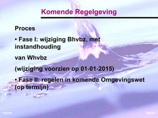 Komende Regelgeving 
Proces 
• Fase I: wijziging Bhvbz, met 
instandhouding 
van Whvbz 
(wijziging voorzien op 01‐01‐2015) 
• Fase II: regelen in komende Omgevingswet 
(op termijn) 
• Home Back  
 