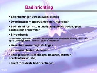 Badinrichting 
• Badinrichtingen versus zwemlocaties 
• Zwemlocaties = oppervlaktewater / kustwater 
• Badinrichtingen = kunstmatig aangelegde baden, geen 
contact met grondwater 
• Bijvoorbeeld: 
‐ Zwembaden, openlucht / overdekt‐ Peuterspeelbaden‐ Whirlpools‐ Floating tanks‐ Fish 
spa’s‐ Campings Hotels‐ Wellness‐ Sauna’s‐ Pretparken 
‐ Ziekenhuizen en zorginstellingen 
• Zwemmen / baden / duiksport 
• Randgebeuren (kleedhokjes, douches, toiletten, 
speelmaterialen, etc.) 
• Lucht (overdekte badinrichtingen) 
• Home Back  
 