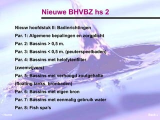 Nieuwe BHVBZ hs 2 
Nieuw hoofdstuk II: Badinrichtingen 
Par. 1: Algemene bepalingen en zorgplicht 
Par. 2: Bassins > 0,5 m. 
Par. 3: Bassins < 0,5 m. (peuterspeelbaden) 
Par. 4: Bassins met helofytenfilter 
(zwemvijvers) 
Par. 5: Bassins met verhoogd zoutgehalte 
(floating tanks, bronbaden) 
Par. 6: Bassins met eigen bron 
Par. 7: Bassins met eenmalig gebruik water 
Par. 8: Fish spa’s 
• Home Back  
 