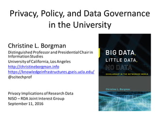 Privacy,	Policy,	and	Data	Governance	
in	the	University
Privacy	Implications	of	Research	Data
NISO	– RDA	Joint	Interest	Group
September	11,	2016
Christine	L.	Borgman
Distinguished	Professor	and	Presidential	Chair	in	
Information	Studies
University	of	California,	Los	Angeles
http://christineborgman.info
https://knowledgeinfrastructures.gseis.ucla.edu/
@scitechprof
 
