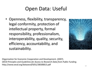 Open Data: Useful
• Openness, flexibility, transparency,
legal conformity, protection of
intellectual property, formal
responsibility, professionalism,
interoperability, quality, security,
efficiency, accountability, and
sustainability.
13
Organization for Economic Cooperation and Development. (2007).
OECD Principles and Guidelines for Access to Research Data from Public Funding.
http://www.oecd.org/dataoecd/9/61/38500813.pdf
 