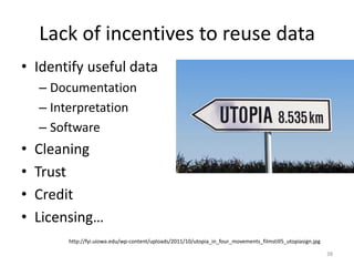 Lack of incentives to reuse data
• Identify useful data
– Documentation
– Interpretation
– Software
• Cleaning
• Trust
• Credit
• Licensing…
http://fyi.uiowa.edu/wp-content/uploads/2011/10/utopia_in_four_movements_filmstill5_utopiasign.jpg
38
 