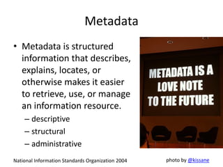 Metadata
• Metadata is structured
information that describes,
explains, locates, or
otherwise makes it easier
to retrieve, use, or manage
an information resource.
– descriptive
– structural
– administrative
National Information Standards Organization 2004 photo by @kissane
 