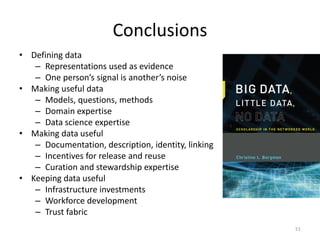 Conclusions
• Defining data
– Representations used as evidence
– One person’s signal is another’s noise
• Making useful data
– Models, questions, methods
– Domain expertise
– Data science expertise
• Making data useful
– Documentation, description, identity, linking
– Incentives for release and reuse
– Curation and stewardship expertise
• Keeping data useful
– Infrastructure investments
– Workforce development
– Trust fabric
51
 