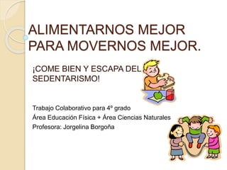 ALIMENTARNOS MEJOR
PARA MOVERNOS MEJOR.
¡COME BIEN Y ESCAPA DEL
SEDENTARISMO!
Trabajo Colaborativo para 4º grado
Área Educación Física + Área Ciencias Naturales
Profesora: Jorgelina Borgoña
 