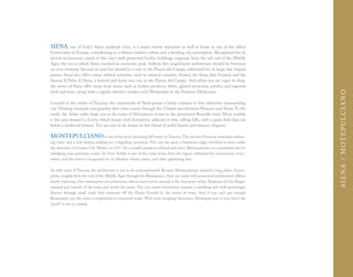 SIENA, one of Italy's finest medieval cities, is a major tourist attraction as well as home to one of the oldest
Universities in Europe, contributing to a vibrant student culture and a bustling city atmosphere. Recognized for its
period architecture, much of this city's well-preserved Gothic buildings originate from the tail end of the Middle
Ages, the era in which Siena reached its economic peak. Indeed, this magnificent architecture should be foremost
on your itinerary. Second on your list should be a visit to the Piazza del Campo, celebrated for its large, fan-shaped
piazza. Siena also offers many cultural activities, such as classical concerts, theater, the Siena Jazz Festival, and the
famous Il Palio di Siena, a festival and horse race run in the Piazza del Campo. And when you are eager to shop,
the stores of Siena offer many local items, such as leather products, fabric, glazed terracotta, jewelry, and regional
food and wine, along with a regular farmer's market each Wednesday in the Fortezza Mediceana.




                                                                                                                                  SIENA / MOTEPULCIANO
Located in the center of Tuscany, the countryside of Siena paints a lovely contrast to this otherwise commanding
city. Twining vineyards and gnarled olive vines course through the Chianti area between Florence and Siena. To the
south, the Arbia valley leads you to the town of Montalcino, home to the prominent Brunello wine. Most notable
is the area around La Crete, which boasts rock formations adjacent to low, rolling hills, with a grain field that sits
below a medieval fortress. You are sure to be drawn to this blend of artful beauty and historic elegance.

MONTEPULCIANO is one of the most charming hill towns in Tuscany. This ancient Etruscan maintains endear-
ing vistas and a rich history, making for a beguiling excursion. The city sits upon a limestone ridge, fortified in stone under
the direction of Cosimo I de' Medici in 1511. As a notable producer of food and wine, Montepulciano is a wonderful site for
indulging your epicurean senses. Its Vino Nobile is one of the many wines from the region celebrated by connoisseurs every-
where, and the town is recognized for its fabulous cheese, pasta, and other appetizing fare.

As with most of Tuscany, the architecture is not to be underestimated. Because Montepulciano enjoyed a long phase of pros-
perity, roughly from the end of the Middle Ages through the Renaissance, there are many well-preserved architectural edifices
worth exploring. One masterpiece of architecture, which must not be missed, is the Sanctuary of the Madonna di San Biagio,
situated just outside of the town and worth the jaunt. The city streets themselves warrant a rambling trek with picturesque
detours through small roads that crisscross off the Piazza Grande in the center of town. And if you can't get enough
Renaissance art, the town is resplendent in treasured works. With such tempting diversions, Montepulciano is very much the
“pearl” it was so named.
 