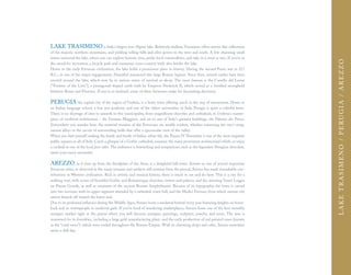 LAKE TRASIMENO is Italy's largest non-Alpine lake. Relatively shallow, Trasimeno offers mirror-like reflections
of the majestic northern mountains, and yielding rolling hills and olive groves to the west and south. A few charming small
towns surround the lake, where you can explore historic sites, probe local commodities, and take in a meal or two. If you're in




                                                                                                                                    LAKE T R A S I M EN O / P ERU G I A / A REZ ZO
the mood for recreation, a bicycle path and numerous cross-country trails also border the lake.
Home to the early Etruscan civilization, the lake holds a prominent place in history. During the second Punic war in 217
B.C., in one of the major engagements, Hannibal massacred two large Roman legions. Since then, several castles have been
erected around the lake, which now lie in various states of survival or decay. The most famous is the Castello del Leone
("Fortress of the Lion"), a pentagonal-shaped castle built by Emperor Frederick II, which served as a fortified stronghold
between Rome and Florence. If you're so inclined, some of these fortresses make for fascinating discovery.

PERUGIA the capital city of the region of Umbria, is a lively town offering much in the way of amusement. Home to
an Italian language school, a fine arts academy, and one of the oldest universities in Italy, Perugia is quite a colorful town.
There is no shortage of sites to unearth in this municipality, from magnificent churches and cathedrals, to Umbria's master-
piece of medieval architecture - the Fontana Maggiore, and on to one of Italy's greatest buildings, the Palazzo dei Priori.
Everywhere you wander here, the material remains of the Etruscans are readily evident, whether traversing the city's steep,
narrow alleys or the circuit of surrounding walls that offer a spectacular view of the valley.
When you find yourself seeking the hustle and bustle of Italian urban life, the Piazza IV Novembre is one of the most exquisite
public squares in all of Italy. Catch a glimpse of a Gothic cathedral, examine the many prominent architectural reliefs, or enjoy
a cocktail at one of the local jazz cafes. The ambiance is bewitching and temptations, such as the legendary Perugina chocolate,
await your every encounter.

AREZZO, as it rises up from the floodplain of the Arno, is a delightful hill-town. Known as one of several important
Etruscan cities, as observed in the many remains and artifacts still existent from the period, Arezzo has made remarkable con-
tributions to Western civilization. Rich in artistic and musical history, there is much to see and do here. This is a city for a
walking tour, with scores of beautiful Gothic and Romanesque churches, towers and palaces, and the arresting Vasari Loggia
on Piazza Grande, as well as remnants of the ancient Roman Amphitheatre. Because of its topography, the town is carved
into two sections, with its upper segment attended by a cathedral, town hall, and the Medici Fortress, from which narrow city
streets branch off toward the lower end.
Due to its profound influence during the Middle Ages, Arezzo hosts a medieval festival every year featuring knights on horse-
back and its townspeople in medieval garb. If you're fond of wandering marketplaces, Arezzo hosts one of the best monthly
antiques market right in the piazza where you will discover antiques, paintings, sculpture, jewelry, and more. The area is
renowned for its foundries, including a large gold manufacturing plant, and the early production of red painted vases (known
as the “coral vases”), which were traded throughout the Roman Empire. With its charming shops and cafes, Arezzo entertains
never a dull day.
 