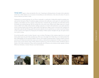 TUSCANY imparts a charm and splendor all its own. Comprising ten alluring provinces, the region invites exploration
of all it has to offer, whether you are in pursuit of extraordinary art and architecture, or fine wine and cuisine. It's yours to
discover wherever you choose to roam.

Celebrated for its pastoral landscape, the vast Tuscan countryside is a patchwork of rolling hills marked by sprawling vine-
yards and lush olive groves. Waves of sunflowers, poppies and ancient stone walls paint a rustic tapestry of a sepia-tinted terrain
swathed in warm Italian sun. Yet no measure of this broad view is marred by the age-old Cyprus trees which fleck and line
this familiar and enduring landscape. But the real allure lies in the ancient towns. Sleepy remote villages tempt you to wander
narrow, cobbled streets, while medieval hamlets challenge exploration of residual castle fortifications, some replete with their
ancient towering ramparts. Here and there, chapel steeples reach high above villages, and the occasional Gothic cathedral rises
majestically to greet the sky. Flowing amidst this panoramic splendor is the ever-gentle Arno, as it winds its way from Florence
to Pisa in pursuit of the Ligurian Sea. Having been the backdrop of Master painters throughout the ages, this ageless land is




                                                                                                                                       T USCANY
sure to prove rousing.

If you find yourself in search of culture, Tuscany is sure to enchant. The legacy of this wondrous region lies in its art and
history, which spans the work of the early Etruscans all the way to the height of its Golden Age, an era which produced the
likes of Michelangelo, da Vinci and the de Medicis. Tuscany is also notable for producing writers, scientists, architects, musicians
and artists, all of whom have placed their stamp on the world, as evidenced by the experiments of Galileo, the grandeur of a
Puccini opera, and the literary world of Dante, Petrarch and Boccaccio. From the Etruscan theater and Roman baths at
Fiesole, to the Gothic architecture of Siena, and the innumerable sites of Florence, every excursion reveals a glimpse of history.
With every destination a treasure, Tuscany is your land of journeys.
 