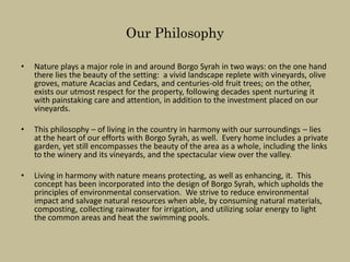 Our Philosophy

•   Nature plays a major role in and around Borgo Syrah in two ways: on the one hand
    there lies the beauty of the setting: a vivid landscape replete with vineyards, olive
    groves, mature Acacias and Cedars, and centuries-old fruit trees; on the other,
    exists our utmost respect for the property, following decades spent nurturing it
    with painstaking care and attention, in addition to the investment placed on our
    vineyards.

•   This philosophy – of living in the country in harmony with our surroundings – lies
    at the heart of our efforts with Borgo Syrah, as well. Every home includes a private
    garden, yet still encompasses the beauty of the area as a whole, including the links
    to the winery and its vineyards, and the spectacular view over the valley.

•   Living in harmony with nature means protecting, as well as enhancing, it. This
    concept has been incorporated into the design of Borgo Syrah, which upholds the
    principles of environmental conservation. We strive to reduce environmental
    impact and salvage natural resources when able, by consuming natural materials,
    composting, collecting rainwater for irrigation, and utilizing solar energy to light
    the common areas and heat the swimming pools.
 