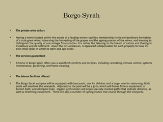 Borgo Syrah

•   The private wine cellars

•   Having a home located within the estate of a leading winery signifies membership in the extraordinary formation
    of a truly great wine: observing the harvesting of the grapes and the ageing process of the wines, and learning to
    distinguish the quality of one vintage from another. It is rather like listening to the breath of nature and sharing in
    its labours and its fulfilment. Given the circumstances, it appeared indispensable for each property to have its
    own small cellar in which to store and age wines.

•   The services guaranteed

•   A home in Borgo Syrah offers you a wealth of comforts and services, including caretaking, climate control, systems
    maintenance, gardening, and home cleaning.


•   The leisure facilities offered

•   The Borgo Syrah complex will be equipped with two pools, one for children and a larger one for swimming. Both
    pools will overlook the vineyards. Adjacent to the pool will be a gym, which will house fitness equipment, a
    Turkish bath, and whirlpool tubs. Joggers and runners will enjoy specially marked paths that indicate distance, as
    well as stretching equipment. There are also a number of cycling routes that course through the vineyards.
 