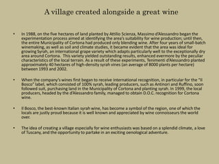 A village created alongside a great wine

•   In 1988, on the five hectares of land planted by Attilio Scienza, Massimo d’Alessandro began the
    experimentation process aimed at identifying the area’s suitability for wine production; until then,
    the entire Municipality of Cortona had produced only blending wine. After four years of small-batch
    winemaking, as well as soil and climate studies, it became evident that the area was ideal for
    growing Syrah, an international grape variety which adapts particularly well to the exceptionally dry
    area around Cortona. This variety yielded outstanding results, enhanced evermore by the peculiar
    characteristics of the local terrain. As a result of these experiments, Tenimenti d’Alessandro planted
    approximately 40 hectares of high-density syrah vines (an average of 8000 plants per hectare)
    between 1993 and 2002.

•   When the company’s wines first began to receive international recognition, in particular for the “Il
    Bosco” label, which consisted of 100% syrah, leading producers, such as Antinori and Ruffino, soon
    followed suit, purchasing land in the Municipality of Cortona and planting syrah. In 1999, the local
    producers, headed by the d’Alessandro family, managed to obtain D.O.C. recognition for Cortona
    wine.

•   Il Bosco, the best-known Italian syrah wine, has become a symbol of the region, one of which the
    locals are justly proud because it is well known and appreciated by wine connoisseurs the world
    over.

•   The idea of creating a village especially for wine enthusiasts was based on a splendid climate, a love
    of Tuscany, and the opportunity to partake in an exciting oenological adventure.
 
