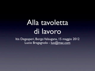 Alla tavoletta
          di lavoro
Itis Degasperi, Borgo Valsugana, 15 maggio 2012
       Lucio Bragagnolo - lux@mac.com
 