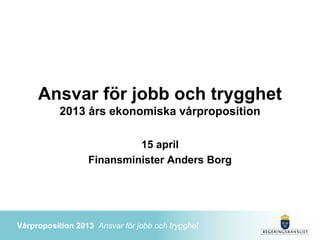 Ansvar för jobb och trygghet
           2013 års ekonomiska vårproposition

                           15 april
                  Finansminister Anders Borg




Vårproposition 2013 Ansvar för jobb och trygghet
 