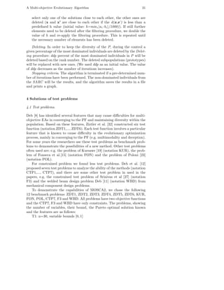A Multi-objective Evolutionary Algorithm                                      31


   select only one of the solutions close to each other, the other ones are
   deleted (x and x’ are close to each other if the d(x,x’) is less than a
   predeﬁned h value (initial value: h=min i |a i -b i |/1000)). If still further
   elements need to be deleted after the ﬁltering procedure, we double the
   value of h and re-apply the ﬁltering procedure. This is repeated until
   the necessary number of elements has been deleted.
    Deleting. In order to keep the diversity of the P, during the control a
given percentage of the most dominated individuals are deleted by the Delet-
ing procedure: ddp percent of the most dominated individuals in P will be
deleted based on the rank number. The deleted subpopulations (prototypes)
will be replaced with new ones. (We used ddp as an initial value. The value
of ddp decreases as the number of iterations increases).
    Stopping criteria. The algorithm is terminated if a pre-determined num-
ber of iterations have been performed. The non-dominated individuals from
the SARC will be the results, and the algorithm saves the results in a ﬁle
and prints a graph.


4 Solutions of test problems

4.1 Test problems.

Deb [8] has identiﬁed several features that may cause diﬃculties for multi-
objective EAs in converging to the PF and maintaining diversity within the
population. Based on these features, Ziztler et al. [32] constructed six test
function (notation ZDT1,..., ZDT6). Each test function involves a particular
feature that is known to cause diﬃculty in the evolutionary optimization
process, mainly in converging to the PF (e.g. multimodality and deception).
For some years the researchers use these test problems as benchmark prob-
lems to demonstrate the possibilities of a new method. Other test problems
often used are: e.g. the problem of Kursawe [19] (notation KUR), the prob-
lem of Fonseca et al.[15] (notation FON) and the problem of Poloni [23]
(notation POL).
    For constrained problem we found less test problems. Deb et al. [12]
proposed seven test problems to analyze the ability of the methods (notation
CTP1,..., CTP7), and there are some other test problem in used in the
papers, e.g. the constrained test problem of Srinivas et al [27] (notation
F3) and the welded beam design problem Deb [11] (notation WBD) from
mechanical component design problems.
    To demonstrate the capabilities of MOSCA2, we chose the following
12 benchmark problems: ZDT1, ZDT2, ZDT3, ZDT4, ZDT5, ZDT6, KUR,
FON, POL, CTP7, F3 and WBD. All problems have two objective functions
and the CTP7, F3 and WBD have only constraints. The problems, showing
the number of variables, their bound, the Pareto optimal solution known
and the features are as follows:
    T1: n=30, variable bounds [0, 1]
 