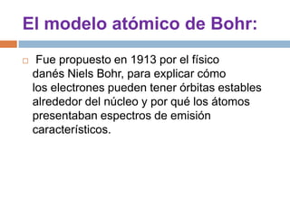 El modelo atómico de Bohr: Fue propuesto en 1913 por el físico danés NielsBohr, para explicar cómo los electrones pueden tener órbitas estables alrededor del núcleo y por qué los átomos presentaban espectros de emisión característicos.