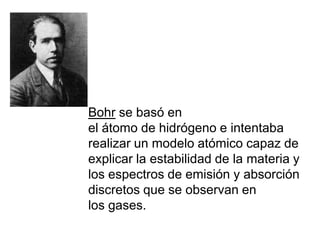 Bohr se basó en el átomo de hidrógeno e intentaba realizar un modelo atómico capaz de explicar la estabilidad de la materia y los espectros de emisión y absorción discretos que se observan en los gases. 