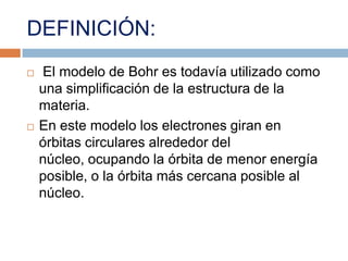 DEFINICIÓN: El modelo de Bohr es todavía utilizado como una simplificación de la estructura de la materia.En este modelo los electrones giran en órbitas circulares alrededor del núcleo, ocupando la órbita de menor energía posible, o la órbita más cercana posible al núcleo.