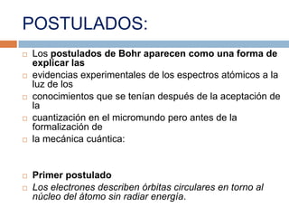 POSTULADOS:Los postulados de Bohr aparecen como una forma de explicar lasevidencias experimentales de los espectros atómicos a la luz de losconocimientos que se tenían después de la aceptación de lacuantización en el micromundo pero antes de la formalización dela mecánica cuántica:Primer postuladoLos electrones describen órbitas circulares en torno al núcleo del átomo sin radiar energía.