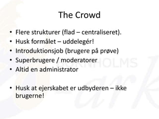 The Crowd
• Flere strukturer (flad – centraliseret).
• Husk formålet – uddelegér!
• Introduktionsjob (brugere på prøve)
• Superbrugere / moderatorer
• Altid en administrator
• Husk at ejerskabet er udbyderen – ikke
brugerne!
 