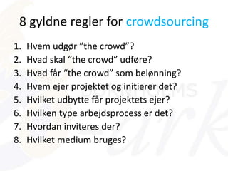 8 gyldne regler for crowdsourcing
1. Hvem udgør ”the crowd”?
2. Hvad skal “the crowd” udføre?
3. Hvad får “the crowd” som belønning?
4. Hvem ejer projektet og initierer det?
5. Hvilket udbytte får projektets ejer?
6. Hvilken type arbejdsprocess er det?
7. Hvordan inviteres der?
8. Hvilket medium bruges?
 