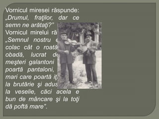 Vornicul miresei răspunde:
„Drumul, fraţilor, dar ce
semn ne arătaţi?”
Vornicul mirelui răspunde:
„Semnul nostru este un
colac cât o roată dintr-o
obadă, lucrat de nişte
meşteri galantoni care nu
poartă pantaloni, meşteri
mari care poartă iţari, copt
la brutărie şi adus de noi
la veselie, căci acela e
bun de mâncare şi la toţi
dă poftă mare”.
 