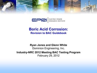 Ryan Jones and Glenn White
Dominion Engineering, Inc.
Industry-NRC 2012 Meeting BAC Testing Program
February 29, 2012
Boric Acid Corrosion:
Revision to BAC Guidebook
 