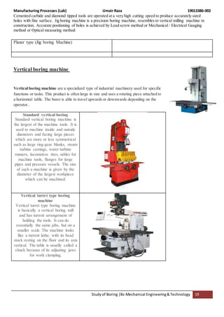 Manufacturing Processes (Lab) Umair Raza 19013386-002
Studyof Boring|Bs-Mechanical Engineering&Technology 19
Cemented carbide and diamond tipped tools are operated at a very high cutting speed to produce accurately sized
holes with fine surface. Jig boring machine is a precision boring machine, resembles to vertical milling machine in
construction. Accurate positioning of holes is achieved by Lead screw method or Mechanical / Electrical Gauging
method or Optical measuring method
Planer type (Jig boring Machine)
Vertical boring machine
Vertical boring machine are a specialized type of industrial machinery used for specific
functions or tasks. This product is often large in size and uses a rotating piece attached to
a horizontal table. The borer is able to travel upwards or downwards depending on the
operator..
Standard vertical boring
Standard vertical boring machine is
the largest of the machine tools. It is
used to machine inside and outside
diameters and facing large pieces
which are more or less symmetrical
such as large ring-gear blanks, steam
turbine castings, water turbine
runners, locomotive tires, tables for
machine tools, flanges for large
pipes and pressure vessels. The size
of such a machine is given by the
diameter of the largest workpiece
which can be machined.
Vertical turret type boring
machine
Vertical turret type boring machine
is basically a vertical boring mill
and has turrent arrangement of
holding the tools. It can do
essentially the same jobs, but on a
smaller scale. The machine looks
like a turrent lathe, with its head
stock resting on the floor and its axis
vertical. The table is usually called a
chuck because of its adjusting jaws
for work clamping.
 