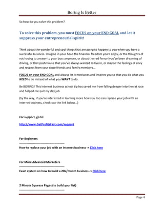 Boring Is Better

So how do you solve this problem?


To solve this problem, you must FOCUS on your END GOAL and let it
suppress your entrepreneurial spirit!


Think about the wonderful and cool things that are going to happen to you when you have a
successful business. Imagine in your head the financial freedom you’ll enjoy, or the thoughts of
not having to answer to your boss anymore, or about the red Ferrari you’ve been dreaming of
driving, or that posh house that you’ve always wanted to live in, or maybe the feelings of envy
and respect from your close friends and family members…

FOCUS on your END GOAL and always let it motivates and inspires you so that you do what you
NEED to do instead of what you WANT to do.

Be BORING! This Internet business school tip has saved me from falling deeper into the rat race
and helped me quit my day job.

(by the way, if you’re interested in learning more how you too can replace your job with an
internet business, check out the link below…)



For support, go to:

http://www.GetProfitsFast.com/support



For Beginners
----------------------------------------------
How to replace your job with an internet business -> Click here



For More Advanced Marketers
----------------------------------------------
Exact system on how to build a 20k/month business -> Click here



2 Minute Squeeze Pages (to build your list)
----------------------------------------------

                                                                                          Page 4
 
