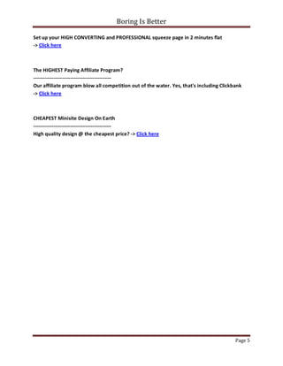 Boring Is Better

Set up your HIGH CONVERTING and PROFESSIONAL squeeze page in 2 minutes flat
-> Click here



The HIGHEST Paying Affiliate Program?
----------------------------------------------
Our affiliate program blow all competition out of the water. Yes, that's including Clickbank
-> Click here



CHEAPEST Minisite Design On Earth
----------------------------------------------
High quality design @ the cheapest price? -> Click here




                                                                                         Page 5
 