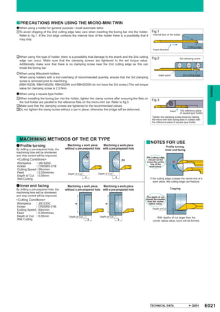 y PRECAUTIONS WHEN USING THE MICRO-MINI TWIN
a When using a holder for general purpose / small automatic lathe:
aTo avoid chipping of the 2nd cutting edge take care when inserting the boring bar into the holder.         Fig.1
 Refer to fig.1. If the 2nd edge contacts the internal face of the holder there is a possibility that it     Internal face of the holder
 may chip.

                                                                                                                                                 Cutting edge
                                                                                                             Insert direction


sWhen using this type of holder, there is a possibility that damage to the shank and the 2nd cutting
                                                                                                            Fig.2                        3rd clamping screw
 edge can occur. Make sure that the clamping screws are tightened to the set torque value.
 Additionally make sure that there is no clamping screw near the 2nd cutting edge as this can                                            1        2       3
 break the boring bar.
eWhen using Mitsubishi holders                                                                                                               2nd cutting edge
                                                                                                                  Insert point
 When using holders with a tool overhang of recommended quantity, ensure that the 3rd clamping
 screw is removed prior to machining.
 (RBH1620N, RBH19020N, RBH2020N and RBH2520N do not have the 3rd screw.) The set torque




                                                                                                                                                                   BORING
 value for clamping screw is 2.0 N•m.
a When using a square type holder:
aWhen installing the boring bar into the holder, tighten the clamp screws after ensuring the flats on
                                                                                                            Fig.3
 the tool holder are parallel to the reference flats on the micro-mini bar. Refer to fig.3.
sMake sure that the clamping screws are tightened to the recommended values.
dDo not tighten the clamp screw without a bar in place, otherwise the bridge will be deformed.                                           The reference plane
                                                                                                                                Insert
                                                                                                                                         of square type holder
                                                                                                            Tighten the clamping screw ensuring making
                                                                                                            the micro-mini twin boring bars in contact with
                                                                                                            the reference plane of square type holder.




  MACHINING METHODS OF THE CR TYPE
                                                                                                      y NOTES FOR USE
a Profile turning                        Machining a work piece    Machining a work piece                                  Profile turning,
By drilling a pre-prepared hole, the   without a pre-prepared hole with a pre-prepared hole                               Inner end facing
machining time will be shortened
and chip control will be improved.                       R5                                           The cutting edge
<Cutting Conditions>                                                                     R5            should not be
              : JIS S20C                                                                              cross the centre
Workpiece                                                                                                line of the
Holder        : CR05RS-01B                                                                              work piece.
Cutting Speed : 80m/min
Feed          : 0.05mm/rev               Depth of Cut            Depth of Cut
Depth of Cut : 0.05mm
                                                         3                       3                         If the cutting edge crosses the centre line of a
Wet Cutting
                                                                                                              work piece, the cutting edge can fracture.
a Inner end facing                       Machining a work piece    Machining a work piece
By drilling a pre-prepared hole, the   without a pre-prepared hole with a pre-prepared hole                                     Copying
machining time will be shortened
and chip control will be improved.                                                                     The depth of cut
<Cutting Conditions>                                                                                  should be smaller
                                                                                                       than the corner
Workpiece     : JIS S20C                                                                                radius value.
                                              6




                                                                      6




Holder        : CR05RS-01B
Cutting Speed : 80m/min                                                                                      Depth of Cut
Feed          : 0.05mm/rev
Depth of Cut : 0.05mm                     Depth of Cut            Depth of Cut                                  With depths of cut larger than the
Wet Cutting                                                  2                       2                       corner radius value, burrs will be formed.




                                                                                                           TECHNICAL DATA                             Q001       E021
 