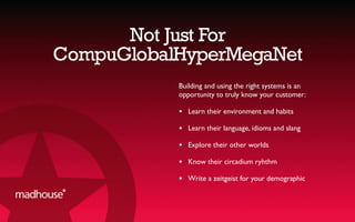 Not Just For
CompuGlobalHyperMegaNet
Building and using the right systems is an
opportunity to truly know your customer:
★ Learn their environment and habits
★ Learn their language, idioms and slang
★ Explore their other worlds
★ Know their circadium ryhthm
★ Write a zeitgeist for your demographic
 