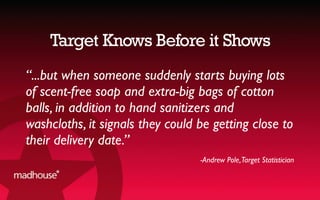 Target Knows Before it Shows
“...but when someone suddenly starts buying lots
of scent-free soap and extra-big bags of cotton
balls, in addition to hand sanitizers and
washcloths, it signals they could be getting close to
their delivery date.”
-Andrew Pole,Target Statistician
 