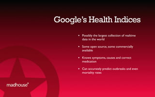 Google’s Health Indices
★ Possibly the largest collection of realtime
data in the world
★ Some open source, some commercially
available
★ Knows symptoms, causes and correct
medication
★ Can accurately predict outbreaks and even
mortality rates
 