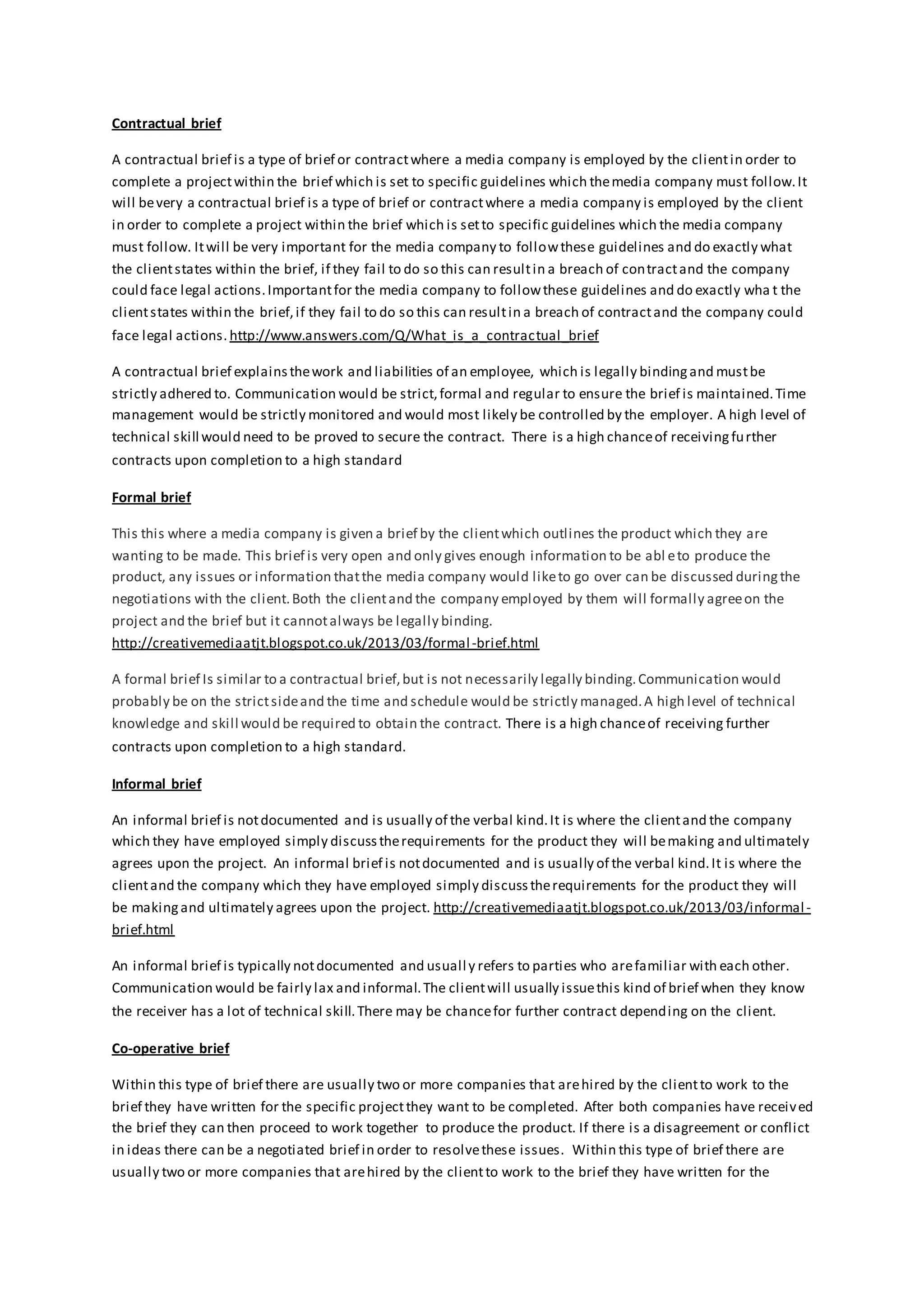 Contractual brief
A contractual brief is a type of brief or contractwhere a media company is employed by the clientin order to
complete a projectwithin the brief which is set to specific guidelines which themedia company must follow.It
will bevery a contractual brief is a type of brief or contractwhere a media company is employed by the client
in order to complete a project within the brief which is setto specific guidelines which the media company
must follow. Itwill be very important for the media company to followthese guidelines and do exactly what
the clientstates within the brief, if they fail to do so this can resultin a breach of contractand the company
could face legal actions.Importantfor the media company to followthese guidelines and do exactly wha t the
clientstates within the brief,if they fail to do so this can resultin a breach of contractand the company could
face legal actions. http://www.answers.com/Q/What_is_a_contractual_brief
A contractual brief explainsthework and liabilities of an employee, which is legally bindingand mustbe
strictly adhered to. Communication would be strict,formal and regular to ensure the brief is maintained.Time
management would be strictly monitored and would most likely be controlled by the employer. A high level of
technical skill would need to be proved to secure the contract. There is a high chanceof receivingfurther
contracts upon completion to a high standard
Formal brief
This this where a media company is given a brief by the clientwhich outlines the product which they are
wanting to be made. This brief is very open and only gives enough information to be abl eto produce the
product, any issues or information thatthe media company would liketo go over can be discussed duringthe
negotiations with the client.Both the clientand the company employed by them will formally agreeon the
project and the brief but it cannotalways be legally binding.
http://creativemediaatjt.blogspot.co.uk/2013/03/formal-brief.html
A formal brief Is similar to a contractual brief,but is not necessarily legally binding.Communication would
probably be on the strictsideand the time and schedule would be strictly managed.A high level of technical
knowledge and skill would be required to obtain the contract. There is a high chanceof receiving further
contracts upon completion to a high standard.
Informal brief
An informal brief is notdocumented and is usually of the verbal kind.It is where the clientand the company
which they have employed simply discusstherequirements for the product they will bemaking and ultimately
agrees upon the project. An informal brief is notdocumented and is usually of the verbal kind.It is where the
clientand the company which they have employed simply discusstherequirements for the product they will
be makingand ultimately agrees upon the project. http://creativemediaatjt.blogspot.co.uk/2013/03/informal-
brief.html
An informal brief is typically notdocumented and usually refers to parties who arefamiliar with each other.
Communication would be fairly lax and informal.The clientwill usually issuethis kind of brief when they know
the receiver has a lot of technical skill.There may be chancefor further contract depending on the client.
Co-operative brief
Within this type of brief there are usually two or more companies that arehired by the clientto work to the
brief they have written for the specific projectthey want to be completed. After both companies have received
the brief they can then proceed to work together to produce the product. If there is a disagreement or conflict
in ideas there can be a negotiated brief in order to resolvethese issues. Within this type of brief there are
usually two or more companies that arehired by the clientto work to the brief they have written for the
 