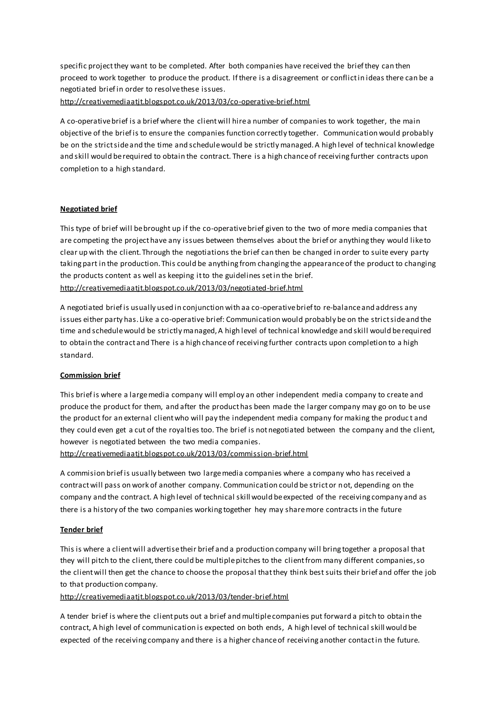 specific projectthey want to be completed. After both companies have received the brief they can then
proceed to work together to produce the product. If there is a disagreement or conflictin ideas there can be a
negotiated brief in order to resolvethese issues.
http://creativemediaatjt.blogspot.co.uk/2013/03/co-operative-brief.html
A co-operativebrief is a brief where the clientwill hirea number of companies to work together, the main
objective of the brief is to ensure the companies function correctly together. Communication would probably
be on the strictsideand the time and schedulewould be strictly managed.A high level of technical knowledge
and skill would berequired to obtain the contract. There is a high chanceof receivingfurther contracts upon
completion to a high standard.
Negotiated brief
This type of brief will bebrought up if the co-operativebrief given to the two of more media companies that
are competing the projecthave any issues between themselves about the brief or anythingthey would liketo
clear up with the client.Through the negotiations the brief can then be changed in order to suite every party
takingpart in the production.This could be anythingfrom changingthe appearanceof the product to changing
the products content as well as keeping itto the guidelines setin the brief.
http://creativemediaatjt.blogspot.co.uk/2013/03/negotiated-brief.html
A negotiated brief is usually used in conjunction with aa co-operativebrief to re-balanceand address any
issues either party has.Like a co-operative brief: Communication would probably be on the strictsideand the
time and schedulewould be strictly managed,A high level of technical knowledge and skill would berequired
to obtain the contractand There is a high chanceof receivingfurther contracts upon completion to a high
standard.
Commission brief
This brief is where a largemedia company will employ an other independent media company to create and
produce the product for them, and after the producthas been made the larger company may go on to be use
the product for an external clientwho will pay the independent media company for making the produc t and
they could even get a cut of the royalties too. The brief is notnegotiated between the company and the client,
however is negotiated between the two media companies.
http://creativemediaatjt.blogspot.co.uk/2013/03/commission-brief.html
A commision brief is usually between two largemedia companies where a company who has received a
contractwill pass on work of another company. Communication could be strictor not, depending on the
company and the contract. A high level of technical skill would beexpected of the receivingcompany and as
there is a history of the two companies workingtogether hey may sharemore contracts in the future
Tender brief
This is where a clientwill advertisetheir brief and a production company will bringtogether a proposal that
they will pitch to the client,there could be multiplepitches to the clientfrom many different companies,so
the clientwill then get the chance to choose the proposal thatthey think best suits their brief and offer the job
to that production company.
http://creativemediaatjt.blogspot.co.uk/2013/03/tender-brief.html
A tender brief is where the clientputs out a brief and multiplecompanies put forward a pitch to obtain the
contract, A high level of communication is expected on both ends, A high level of technical skill would be
expected of the receivingcompany and there is a higher chanceof receivinganother contactin the future.
 