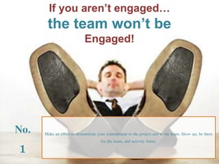 If you aren’t engaged… 
the team won’t be 
Engaged! 
No. 
1 
Make an effort to demonstrate your commitment to the project and to the team. Show up, be there 
for the team, and actively listen. 
 