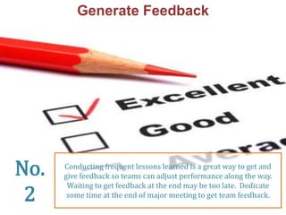Generate Feedback 
Conducting frequent lessons learned is a great way to get and 
give feedback so teams can adjust performance along the way. 
Waiting to get feedback at the end may be too late. Dedicate 
some time at the end of major meeting to get team feedback. 
No. 
2 
 