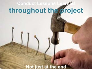 Conduct Lessons Learned 
throughout the project 
Not just at the end 
 